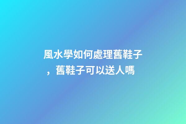 風水學如何處理舊鞋子，舊鞋子可以送人嗎